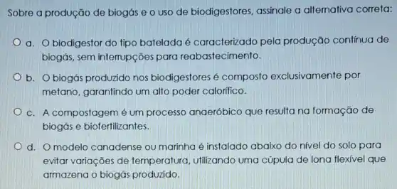 Sobre a produção de biogás e o uso de biodigestores , assinale a alternativa correta:
a. biodigestor do tipo batelada é caracterizado pela produção contínua de
biogás, sem interrupções para reabastecimento.
b. O biogás produzido nos biodigestores é composto exclusivamente por
metano, garantindo um alto poder calorífico.
C. A compostagem é um processo anaeróbico que resulta na formação de
biogás e biofertilizantes.
d. O modelo canadense ou marinha é instalado abaixo do nível do solo para
evitar variações de temperatura , utilizando uma cúpula de lona flexivel que
armazena o biogás produzido.