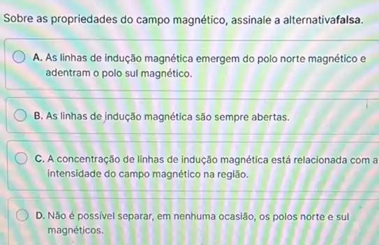 Sobre as propriedades do campo magnético, assinale a alternativafalsa.
A. As linhas de indução magnética emergem do polo norte magnético e
adentram o polo sul magnético.
B. As linhas de jndução magnética são sempre abertas.
C. A concentração de linhas de indução magnética está relacionada com a
intensidade do campo magnético na região.
D. Não é possivel separar, em nenhuma ocasião os polos norte e sul
magnéticos.