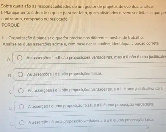 Sobre quais são as responsabilidades de um gestor de projetos de eventos, analise:
I. Planejamento é decidir o que é para ser feito, quais atividades devem ser feitas, o que pre
contratádo, comprado ou realocado.
PORQUE
II - Organização é planejar o que for preciso nos diferentes postos de trabalho.
Analise as duas asserçōes acima e, com base nessa análise identifique a opção correta.
As asserções l e.ll são proposições verdadeiras, mas a II não é uma justificativ
As asserções I e II são proposições falsas.
As asserções I e II são proposições verdadeiras, e a II é uma justificativa da I.
C.
__
A asserção lé uma proposição falsa, e a llé uma proposição verdadeira.
D.
__
A asserção lé uma proposição verdadeira, e a II é uma proposição falsa.