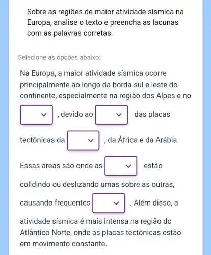 Sobre as regioes de maior atividade sísmica na
Europa, analise o texto e preencha as lacunas
com as palavras corretas.
Selecione as opções abaixo:
Na Europa, a maior atividade sísmica ocorre
principalmente ao longo da borda sul e leste do
continente , especialmente na região dos Alpes e no
square  , devido ao square  das placas
tectônicas da square  , da África e da Arábia.
Essas áreas são onde as square  estão
colidindo ou deslizando umas sobre as outras,
causando frequentes square  . Além disso, a
atividade sísmica é mais intensa na região do