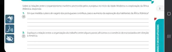 Sobre as relações entre o expansionismo marítimo promovido pelos europeus no início da Idade Moderna e a exploração da Africa
Atlântica, responda:
1. Em que medida o plano de viagem dos portugueses contribuiu para o aumento da exploração dos habitantes da África Atlântica?
18
__
2. Explique a relação entre a organização do trabalho entre alguns povos africanose o comércio de escravizados em direção
39
à América.
__