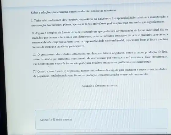 Sobre a relação entre consumo e meio ambiente analise as assertivas.
1. Todos nós usufruimos dos recursos disponiveis na natureza cé responsabilidade coletiva a manutenção e
preservação dos mesmos, porém apenas as ações individuais podem convergir em mudanças significativas.
II. Alguns e xemplos de formas de ações sustentáveis que poderiam ser praticadas de forma individual são os
cuidados que devemos ter com o lixo doméstico evitar o consumo excessivo de bens e produtos atentar-se a
sustentabilidade empresarial bem como a responsabilidade socioambiental, disseminar boas práticas e outras
formas de exercer a cidadania participativa.
III. O crescimento das cidades influenciou em diversos fatores negativos, como a maior produção de lixo
maior demanda por alimentos crescimento da necessidade por serviços e infraestrutura. Esse crescimento,
que ocorre muitas vezes de forma não planejada resultou em grandes problemas socioambientais
IV. Quanto maior o numero de pessoas, menor será a demanda exigida para sustentar e suprir as necessidades
da população, estabelecendo uma forma de produção lenta para atender o mercado consumidor
Assinale a alternativa correta
Apenas I e II estǎo corretas