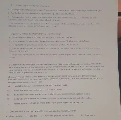 Sobre a Republica Oligirquica responda
A Folum per lodo compreendido entre a Proclain acao da Republica, em 1889 ca eclosao da revolucile de 1930
B Fol dividida em dois momentos: a Republica da Espada e a Republic:Velha.
C Foi um periodo mat cado por crises economicas como a do Enclhamento por conflitos entre as elites
brisileiras, como a Revolução Federalista :a Revolta Armada
D. Foinarcada pelo controle puhlico exercido sobre o governo federal pela oligarquia cafeeira paulista e pela
efite rural mineira, na conhecida "Politica do café com lelte"
5 Oque eran "Politica do café com leite"na Repoblica Velha?
A. Foro periodo em que o Brasil exportava em grande quantidade café eleite
B Foruma politica de revezamento do poder nacional pelos estados de Sào Paulo e Min as Gerais.
C. Folo periodo em queoestado de Sao Paulo era o maior produtor de café e leite
D Folomoniento em que o poder pollitico e economico era conc entrado nas máos dos coroneis, que tom isvarn
bastante café com leite
E. Foluma ins urreição popular ocorrida no Rio de laneiro, na qual os governadores queriam tomat o poder total
do pals
6 Completamente analf:beto ,o J quase, sem as sistência médic a, nào lendo jo nais, num revistas nas quais s?
lim ta ave as figu as, o trabalhador rural.a nào ser em casos esporádicos, tem patrac na conta de benfeitor. No
pla 10 politico ele uta com o "coronel" e pelo "coroner". Al estân os vots de cabresto, que resultam, em granje
parte, da nossa orijanizaçio economica nural.
Ocoronelismo, fer ômeno politico da Prinveira República (1889-1930) tinha conio uma de suas principals
caracterist cas o controle do voto o quel mitava, portanto o exercicio c a cidadania. Ness periodo, esta prática
estiva vinculada a uma estrutura social:
A) igualitária, com um nivel satisfatório de dis tribuic ào da renda
B) estagnada.com uina relativa harrionia entre as classes.
C) tradicional, com a manutenção da escrav dǎo not engenhos como forma produtiva tipic a.
dititorial, perturb ada por um constante clima de opresslio mantido pelc exército e polfzia.
E) agiária, marcada pela concentração da terra e dc poder solitico local e regional.
7 -Voto do Cabresto era Jma carac terística de que grupo da Re>ública Velha?
A- Goverr adores,
B. aguncos
C. Coronéis (grandes latifundiários)
D -Fazendeiros