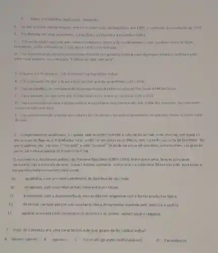 Sobre a Republica Oligárquica , responda
A. Folum periodo comp cendido entre a Prodamação dii Republica, em 1889 ea eclosao da revolucão d= 1930
B Foi dividida em dois momentos: a Republica da Espada e a República Velha.
C. Foi um periodo marcado por crises economicas, como a do Encilhamento, epor conflitos entre as clites
brasileiras, como a Revoluçào Federalista c a Revolta Armada
D. Fointarcada pelo controle público exercido sobre o governo feder al pela oligarquia cafeeira paulista c pela
elite rural mineira, na conhecida "Politica do café com leite"
5 Oque era a "Politica do café com leite" na República Velha?
A. Foio perlodo em que o Brasil expor tava em grande quantidade café e leite.
B. Foi uma politica de revezamento do poder nacional pelos estados de Sǎo Paulo e Min as Gerais
C. Fol o periodo em que o estado de Sao Paulo era o maior produtor de café e leite.
D Foiomomento em que o poder politico e econômico era concent ado nas máos dos coronéts, que tomavan
bastante café com leite.
F. Foiuma ins urreição popular ocorrida no Rio de Janeiro, na qual os governadores queriam tomat o poder total
do pais
6. Completamente analf-beto o.I quase, sem as sistência médica, nào lendo jo nais, num revistas, nas quais 5 ?
lim ta aver as figuras, 0 tr abalhador rural. a nào ser em casos esporádicos, tem ) patrào na conta de benfeitor No
pla 10 politico, ele uta com o "cor one!" e pelo "coronel"Al estǎn os votos de cabresto, que resultam , em grande
parte, da nossa organizaçio económica nural.
Ocoroneli-mo, ferômeno pollico da Primeira República (1889-1930) tinha como uma Je suas principais
caracterist cas o controle do voto o que I mitava, portanto, o exercicio ca cidad ania. Nesse periodo, esta prática
estiva vinculada a uma estrutura social:
A) igualitária, com uni nivel satisfatório de distribuic ào da renda
B) estagnada.com uina relativa harrionia entre as classes.
C) tradicional, com a manutenção di escrav dão no: engenhos com o forma produtiva típic a.
D) ditutorial, perturb ada por um constante clima de opressão mantido pelc exército e pollzia.
E) agiária, marcada pela concentração da terra e dc poder solitico local e regional
7-Voto do Cabresto era Jma cal acteristica de que grupo da Resública Velha?
A. Goverr adores, B - aguncos C. Coronéis (grandes latifundiários)
D -Fazendeiros