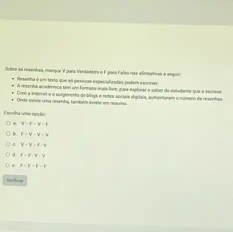 Sobre as resenhas, marque V para Verdadeiro e F para Falso nas afirmativas a seguir:
- Resenha é um texto que só pessoas especializadas podem escrever.
- Aresenha académica tem um formato mais livre para explorar o saber do estudante que a escreve.
Com a internet e o surgimento de blogs e redes sociais digitais,aumentaram onumero de resenhas.
Onde existe uma resenha também existe um resumo.
Escolha uma opção:
a. V-F -V-F
b. F-V -V-V
c. V-V
d. F-F .V.
e. F-F -F-F