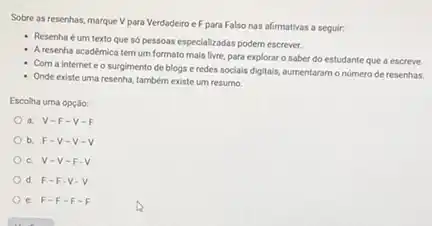 Sobre as resenhas, marque V para Verdadeiro e F para Falso nas afirmativas a seguir:
Resenha é um texto que só pessoas especializadas podem escrever.
Aresenha académica tem um formato mais livre.para explorar o saber do estudante que a escreve
Com a internet e o surgimento de blogs e redes socials digitals,aumentaram onúmero de resenhas.
Onde existe uma resenha.também existe um resumo.
Escolha uma opção:
a. V-F -V-F
b. F-V -V-V
c. V-V -F.
d. F-F -V
e. F-F -F-