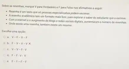 Sobre as resenhas, marque V para Verdadeiro eF para Falso nas afirmativas a seguir:
Resenha é um texto que só pessoas especializadas podem escrever.
A resenha académica tem um formato mais livre para explorar o saber do estudante que a escreve.
Com a internet e o surgimento de blogs e redes socials digitals,aumentaram onumero de resenhas.
- Onde existe uma resenha.também existe um resumo.
Escolha uma opçlio:
a. V-F -V-F
b F-V-V-VX
c. V-V - F
d. F-F -V
e. F-F -F.