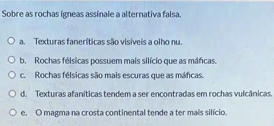 Sobre as rochas igneas assinale a alternativa falsa.
a. Texturas faneriticas são visíveis a olho nu.
b. Rochas félsicas possuem mais silício que as máficas.
c. Rochas félsicas são mais escuras que as máficas.
d. Texturas afaníticas tendem a ser encontradas em rochas vulcânicas.
e. Omagmana crosta continental tende a ter mais silício.