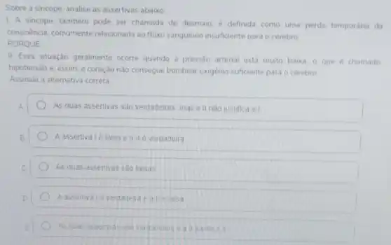 Sobre a sincope, analise as assertivas abaixo:
1. A sincope, também pode ser chamada de desmaio, é definida como uma perda temporária da
consciência, comumente relacionada ao fluxo sanguineo insuficiente para o cérebro
PORQUE
II. Essa situação geralmente ocorre quando a pressão arterial está muito baika o que é chamado
hipotensão e, assim. 0 coração nào consegue bombear oxigênic suficiente para o cérebro
Assinale a alternativa correta
As duas assertivas são verdadeiras mas all nào justifica a I
A assertivalé falsa e all e verdadeira
As duas assertivas são falsas
A assertival e verdadelra
As duas asserivas sa verdaceras e all justinca a