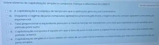 Sobre sistema de capitalização simples e composta, marque a alternativa INCORRETA
a. A capitalização é o espaço de tempo em que a aplicação gera os juros contratados.
b. Enquanto o regime de juros compostos apresenta uma evoluçáo linear, o regime de juros simples apresenta uma evoluçáo
exponencial.
c. Taxa proporcional e equivalente possuem a mesma função em transformar uma taxa que capitaliza os juros perante certo
período para outro
d. Capitalização composta é aquela em que a taxa de juros incide sobre o capital inicial, acrescido dos juros acumulados até o
período anterior.
e. Capitalização simples o lucro obtido em cima de um valor inicial Investido ou emprestado por meio da cobrança da taxa de
juros simples.