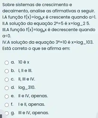 Sobre sistemas de crescimer to e
decaimento , analise as afirmativas a seguir.
I.A função f(x)=log_(a)x crescente quando agt 1
11. A solução da equação 2^x=5 x=log_(-2)25
III.A função f(x)=log_(a)x é decresce nte quando
alt 0
IV.A.solução da equação 3^x=10 x=log_(-)103
Está correto o que se afirma em:
a. 10éx
b. vert ,Vert  e 111
C. Vert ,Vert vert  e IV
d. log_(-)310
e. Vert evert V , apenas.
f. vert eVert  , apenas.
g. 111 e IV apenas.