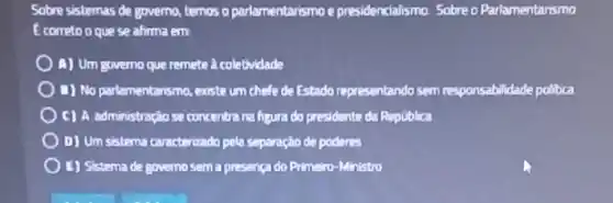 Sobre sistemas de governo.temos o parlamentarismo e presidencialismo. Sobre o Parlamentarismo
E correto o que se alima em
A) Um governo que remete a coletividade
B) No parlamentarismo, existe um chefe de Estado representando sem responsabilidade politica
C) A administraçiose concentra na figura do presidente da Republica
D) Um sistema caracterizado pela separação da poderes
E) Sistema de governo sema presença do Primeiro -Ministro