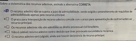 Sobre a sistemática dos recursos adesivos, assinale a alternativa CORRETA:
Orecurso adesivo não se sujeita a juízo de admissibilidade, sendo exigido o preenchimento de requisitos de
admissibilidade apenas pelo recurso principal.
prazo para interposição de recurso adesivo coincide com o prazo para apresentação de contrarrazões ao
recurso principal.
Os recursos adesivos não são admitidos no direito processual civil brasileiro.
D Não é cabível recurso adesivo contra decisão que tiver provocado sucumbência recíproca.
E O recurso adesivo será julgado, ainda que houver desistência do recurso principal.