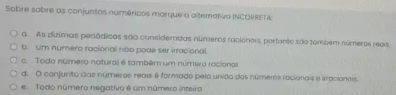 Sobre sobre os conjuntos numéricos marque a alternativa INCORRETA:
a. As dizimas periódicas são consideradas números racionais portanto são também números reais.
b. Um número racional nǎo pode ser irracional.
c. Todo número natural é também um número racional.
d. O conjunto dos números reais é formado pela união dos números racionais e irracionais.
e. Todo número negativo é um número inteiro