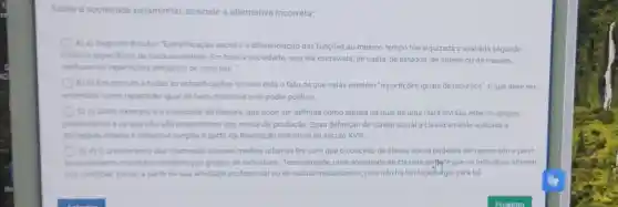 - Sobre a sociedade estamental, assinale a alternativa incorreta:
A) a) Segundo Boudon "Estratificação social é diferenciação das funções ao mesmo tempo hierarquizada e avaliada segundo
criterios especificos de cada sociedade. Em toda a sociedade, seja ela escravista, de casta, de estados, de ordens ou de classes,
verificam-se reparticôes desiguais de recursos."
B) b) Em comum a todas as estratificaçōe s sociais está o fato de que nelas existem "repartições iguais de recursos", o que deve ser
entendido como repartição igual de bens materiais e de poder politico.
C) c) Outro exemplo é a sociedade de classes, que pode ser definida como aquela na qual hà uma clara divisão entre os grupos
proprietarios e os que não são proprietârios dos meios de produção. Essa definição de classe social é classicamente aplicada à
sociedade urbana e industrial surgida a partir da Revolução Industrial no século XVIII
D) d) Ocrescimento das chamadas classes médias urbanas fez com que o conceito de classe social pudesse ser repensado a partir
do rendimento monetario recebido por grupos de individuos. Teoricamente uma sociedade de classes perfrite que os individuos alterem
sua condiçao social, a partir de sua atividade profissional ou de outros mecanismos, pois não há limitação-egal para tal.