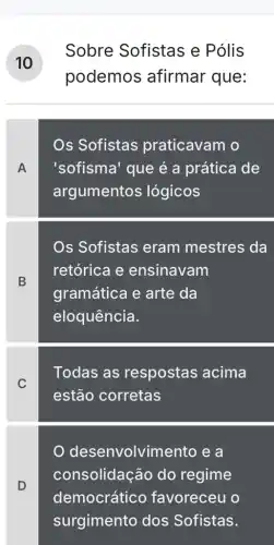 Sobre Sofistas e Pólis
podemos afirmar que:
A
Os Sofistas praticavam o
'sofisma' que é a prática de
argumentos lógicos
B
Os Sofistas eram mestres da
retórica e ensinavam
gramática e arte da
eloquência.
C
Todas as respostas acima
estão corretas
desenvolvim iento e a
consolidação do regime