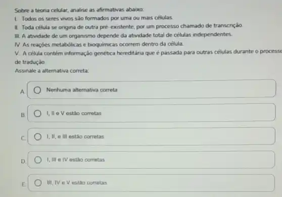 Sobre a teoria celular analise as afirmativas abaixo:
I. Todos os seres vivos são formados por uma ou mais células.
II. Toda célula se origina de outra pré -existente, por um processo chamado de transcrição.
III. A atividade de um organismo depende da atividade total de células independentes.
IV. As reaçōes metabólicas e bioquímicas ocorrem dentro da célula.
V. A célula contém informação genética hereditária que é passada para outras células durante o process
de tradução.
Assinale a alternativa correta:
Nenhuma alternativa correta
I, II e V estão corretas
I, II, e III estão corretas
I,III e IV estão corretas
III,IV eV estão corretas