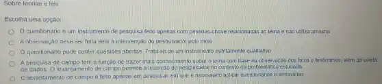 Sobre teorias e leis
Escolha Tuma opção:
1 questionário é um instrumento de pesquisa feito apenas com pessoas -chave relacionadas ao tema e não utiliza amostra
A observação deve ser feita sem là intervenção do pesquisado pelo meio
D 1 questionário pode conter questōes abertas Trata-se de um instrumento estritamente qualitativo
A pesquisa de campo tem a função de trazer mais conhecimento sobre o tema com base na observação dos fatos e fenômenos , além da coleta
de dados 10 levantamento de campo permite a insercão do pesquisado no contexto da problemátice a estudada.
1 levantamento de campo é feito apenas em pesquisas em que é necessario aplicar questionários e entrevistas