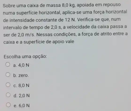 Sobre uma caixa de massa 8,0 kg , apoiada em repouso
numa superficie horizontal , aplica-se uma força horizontal
de intensidade constante de 12 N Verifica-se que , num
intervalo de tempo de 2,0 s, a velocidade da caixa passa a
ser de 2,0m/s . Nessas condições, a força de atrito entre a
caixa e a superficie de apoio vale
Escolha uma opção:
a. 4,0 N
b. zero.
c. 8,0 N
d. 2,0 N
e. 6,0 N