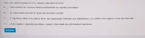 Sobre uma cultura baseada em ESG marque a alternativa incorrota
A) Falar somente dos sucessos mpacta positramente na segurança psicológica
B) O As organizaçbes precisam ter açōes que prownam o assodio
C) (1) E importante refletir se as prabcas dentro das organizaçbes estmulam seus trabalhadores a se sentirem mais seguros e livres para discordar
D) Acoes ligadas a segurança psicologica, respeito e diversidade sao extremamente importantes