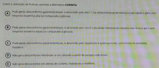 Sobre a utilização de frutose, assinale a alternativa CORRETA:
A
Pode gerar desconfortos gastrointestinais, é absorvido pelo SGLT-1 da célula intestinal de maneira mais rápida e gera uma
resposta insulinica alta (se comparada à glicose).
B Pode gerar desconfortos gastrointestinais, é absorvido pelo GLUT-5 da célula intestinal de maneira mais lenta e gera uma
resposta insulínica baixa (se comparada à glicose).
C Pode gerar desconfortos gastrointestinais. é absorvido pelo hepatócito e pode acumular como forma de esteatose
hepático.
D Não gera desconfortos intestinais se for utilizado a partir de xaropes industriais.
E Não gera desconfortos em atletas de ciclismo maratonas e triatlhon.