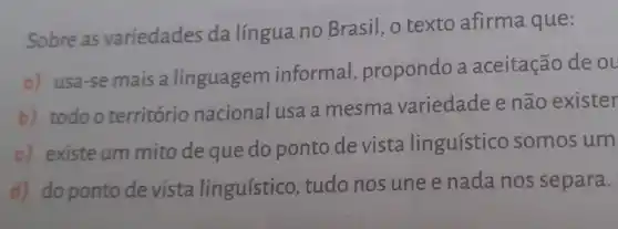 Sobre as variedades da língua no Brasil , o texto afirma que:
a) usa-se mais a linguagem informal , propondo a aceitação de o
b) todoo território nacional usa a mesma variedade e não exister
c) existe um mito de que do ponto de vista linguístico somos um
d) do ponto de vista linguístico , tudo nos une e nada nos separa.