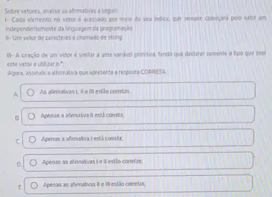 Sobre vetores, analise as afirmativas a seguir:
1- Cada elemento no vetoré acessado por meio do seu indice que sempre começard pelo valor um
independentemente da linguagem de programação.
II-Um vetor de caracteres é chamado de string.
III- A criação de um vetoré similar a uma variável primitiva tendo que declarar somente o tipo que seró
este vetor e utilizar on
Agora, assinale a alternativa que apresenta a resposta CORRETA
A.
As afirmativasi, IIe III estão correlas.
Apenas a afimativa II está correla;
Apenas a afirmativa l está correla;
Apenas as afimativas le II estão correlas;
Apenas as afimativas II e III estão correlas;