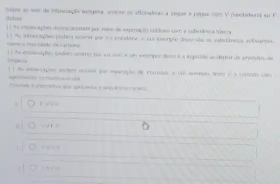 Sobre as vias de intoxicação exogena analise as afirmativas a seguir e julgue com V (verdadeiro) ou F
(falso)
( ) As intoxicaçōes nunca ocorrem por meio de exposição cutânea com a substância tóxica
( ) As intoxicaçdes podem ocorrer por via inalatória, e um exemplo disso sao as substancias asfixiantes
como o monoxido de carbono
( ) As intoxicaçDes podem ocorrer por via oral, e um exemplo disso é a ingestao acidental de produtos de
limpeza
( ) As intoxicaçoes podem ocorrer por exposição de mucosas. e um exemplo disso d o contato com
agrotóxicos na mucosa ocular
Assinale a alternativa que apresenta a sequencia correta
A
F.V.V.V
B
V-V-F-F
V.V.V.V
D
F.V.F.V