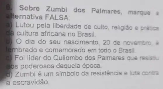 Sobre Zumbi dos Palmares ,marque a
alternativa FALSA:
a) L utou pela liberdade de culto, religião e prática
da culture africana no Brasil.
b) O dia do seu nascimento , 20 de novembro, e
lembrado e comemorado em todo o Brasil.
c) Foi líder do Quilombo dos P almares que resistiu
aos poderosos daquela época.
d) Zumbi é um símbolo da resistência e luta contra
a escravidão.