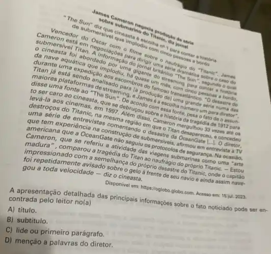 - Sobreameron ino do Troduction
sobre
dicolha no concontar a historia
com o
do macao do
u. A gigante oritânico
parabros do tan má pessoas
um mes. ming para
to ser caro ao cineasta, que 27. Alempou sobre also fonts pesa
Sunsing, o Jamduca del to production ansariance
destroces cinemas.1997 percordo cora escolha arang um
que terrie de entrevisias comentando organe
america experiencia na Gate nacao de submestre da
Camerana que a Ocean Gate não seguiu is viagencelos de seguranga....ocasiáo,
em esastre da despareceu, control
a atividade das
foi repetidamente avisado sobre o asta. frente de seu navio e ainda assim nave-
tem a semelhança do proprio desastre do Trans onde o capitão
do progonaufragio do prinsis Titanic. - Estou
gou a toda velocidade - diz o cineasta.
Disponivel em: https://oglobo.globo com. Acesso em: 15 jul. 2023.
A apresentação detalhada das principais informações sobre o fato noticiado pode contrada pelo leitor no(a)
A) título.
B) subtítulo
C) lide ou primeiro parágrafo.
D) menção a palavras do diretor.