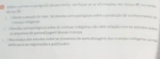 Sobreo primeins paragrafo desse trecho, verifique se as afirmaçbes sao falsas F ou verda.
deiras ( v
Desde a decada de 1990. ha estudos antropoldgicos sobre a produção de conhecimento de
chancas indigenas
) fitudos antropologicos sobre as chancas indigenas nào têm relação com os estudos sobre
as processos de aprendizagen dessas criancas
) Resultados dos estudos sobre os processos de aprendizagem das criancas indigenas ainda
estio para ser registrados e publicados