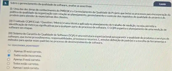 Sobreogerenciamento da qualidade de software, analise as assertivas:
(I) Umadas dez dreas de conhecimento do PMBOKéo Gerenciamento da Qualidade do Projeto que inclui os processos para incorporação da
politica de qualidade da com relação ao planejamento gerenciamentoe controle dos requisitos de qualidade do projeto e do
produto para atender à expectativas dos clientes.
(II) O método GQM (Goal/Question/Metric) é uma técnica aplicada no planejamento dotrabalhode medição, ouseja, permitea
identificação de métricas significativas para qualquer parte do processo de software .OGQM organiza o planejamento de uma mediçã de software em etapas.
(III) Sistema de Garantia da Qualidade de Software (SOA) éuma estrutura organizaciona para garantir a qualidade de produtos eserviços de
software, que inclui procedimentos responsabilidades,recursos. E, envolve definiçãc de padroes e a escolha de ferramentase
métodos para apoiar esses padrões no processo de desenvolvimento de software.
Ret: 202415545805,202407833257
Apenas III está correto.
C Todos estão incorretos.
Apenas Il está correto
Todos estão corretos.
Apenas l está correto.