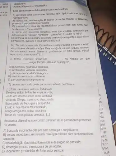 social
le essa
ara se
e uma
15) Leia os versos do poeta pamasiano Alberto de Oliveira:
[..] Esta, de áureos relevos, trabalhada
De divas mãos, brilhantes copa, um dia
Já de aos deuses servir como cansada,
Vinda do Olimpo, a um novo deus servia.
Era o poeta de Teos que a suspendia.
Então e, ora repleta ora esvaziada,
A taça amiga aos dedos seus tinia
Todas de roxas pétalas colmada. ()
Assinale a alternativa que contém caracteristicas parnasianas presentes
no poema
A) busca de inspiração clássica com nostalgia e subjetivismo;
B) versos impecáveis misturando mitologia clássica com sentimentalismo
amoroso;
C) revalorização das ideias iluministas e descrição do passado;
D) descrição precisa e minucios de um objeto;
E) vocabulario preciosista, de forte ardor sensual.
Vocabulário
merencona (verso 4): melancolica.
Esse poema representativo do parnasinismo brasileiro,
A) apresenta uma cosmovisão marcada pela objetividade que tipifica o
Parnasianismo
B) ratifica, na caracterização do sujeito do sonho descrito, a atmosfera
pretendida pela estética pamasiana
C) exemplifica o ideal da impassibilidade preconizado pela teoria que
fundamenta o Pamasianismo.
D) recria uma ambiência romántica, com sua temática amparada por
palavras como "utopias", "fantasias ","campeão","trovador"e "heroil"
E) contraria, com a escolha do soneto como estrutura poêtica, as práticas
parnasianas, avessas a essa forma tradicional.
14) Tu, artista, com zelo, Esmenilha e investiga!Nissia, o melhor modelo
Vivo, oferece, da beleza antiga. Para esculpi-la, em vào árduos, no meio.
De esbraseada arena, Batem-se quebram-se em fatal tomeio . Pincel,
lápis, bunil, cinzel e pena." [...]
trecho evidencia tendências __ na medida em que
__ o rigor formal e utiliza-se de imagens __
A) románticas/neutralizal abstratas
B) simbolistas/ valorizal concretas
C) parnasianas/ exaita/ mitologicas
D) simbolistas/ busca/ cotidianas
E) parnasianas/ evital prosaicas