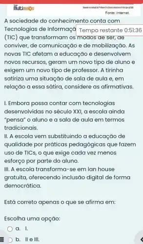 A sociedade do conhecimento conta com
Tecnologias de Informaçã Tempo restante 0:51:36
(TIC) que transformam os modos de ser, de
conviver, de comunicação e de mobilização . As
novas TIC afetam a educação e desenvolvem
novos recursos , geram um novo tipo de aluno e
exigem um novo tipo de professor . A tirinha
satiriza uma situação de sala de aula e, em
relação a essa sátira, considere as afirmativas.
I. Embora possa contar com tecnologias
desenvolvidas no século XXI, a escola ainda
"pensa" o aluno e a sala de aula em termos
tradicionais.
II. A escola vem substituindo a educação de
qualidade por práticas pedagógicas que fazem
uso de TICs, o que exige cada vez menos
esforço por parte do aluno.
III. A escola transforma-se em lan house
gratuita , oferecendo inclusão digital de forma
democrática.
Está correto apenas o que se afirma em:
Escolha uma opção:
a. I.
D b. II e III.