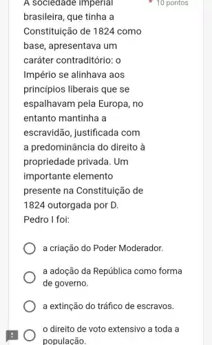 A sociedade imperial
brasileira, que tinha a
Constituição de 1824 como
base , apresentava um
caráter contraditório: 0
Império se alinhava aos
princípios liberais que se
espalhavam pela Europa, no
entanto mantinha a
escravidão , justificada com
a predominância do direito à
propriedade privada. Um
importante elemento
presente na Constituição de
1824 outorgada por D.
Pedro I foi:
a criação do Poder Moderador.
a adoção da República como forma
de governo.
10 pontos
a extinção do tráfico de escravos.
direito de voto extensivo a toda a
população.