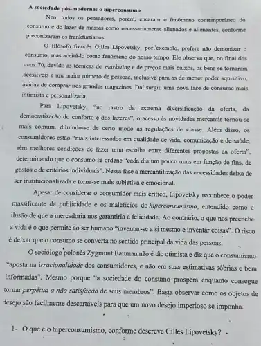 A sociedade pós-moderna:o hiperconsumo
Nem todos os pensadores,porém, encaram o fenômeno contemporâneo do
consumo e do lazer de massas como necessariamente alienados e alienantes, conforme
preconizaram os frankfurtianos.
filósofo francês Gilles Lipovetsky, por exemplo prefere não demonizar o
consumo, mas aceitá-lo como fenômeno do nosso tempo final dos
anos 70; devido às técnicas de marketing e de preços mais baixos.os bens se tornaram
acessiveis a um maior numero de pessoas, inclusive para as de menor poder aquisitivo,
ávidas de comprar nos grandes magazines. Dai surgiu uma nova fase de consumo mais
intimista e personalizada.
Para Lipovetsky, "no rastro da extrema diversificação da oferta . da
democratização do conforto e dos lazeres", o acesso as novidades mercantis tornou-se
mais comum, diluindo-se de certo modo as regulações de classe. Além disso , os
consumidores estão "mais interessados em qualidade de vida, comunicação e de saúde,
têm melhores condições de fazer uma escolha entre diferentes propostas da oferta".
determinando que o consumo se ordene "cada dia um pouco mais em função de fins, de
gostos e de critérios individuais". Nessa fase a mercantilização das necessidades deixa de
ser institucionalizada e torna -se mais subjetiva e emocional.
Apesar de considerar o consumidor mais critico , Lipovetsky reconhece o poder
massificante da publicidade e os maleficios do hiperconsumismo, entendido como a
ilusão de que a mercadoria nos garantiria a felicidade. Ao contrário, 0 que nos preenche
a vida é o que permite ao ser humano "inventar-se a si mesmo e inventar coisas'. O risco
é deixar que o consumo se converta no sentido principal da vida das pessoas.
Sociólogo polonês Zygmunt Bauman não é tão otimista e diz que o consumismo
"aposta na irracionalidade dos consumidores, e não em suas estimativas sóbrias e bem
informadas". Mesmo porque "a sociedade do consumo prospera enquanto consegue
tornar perpétua a não satisfação de seus membros". Basta observar como os objetos de
desejo são facilmente descartáveis para que um novo desejo imperioso se imponha.
1- Queé o hiperconsumismo , conforme descreve Gilles Lipovetsky? .