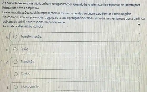 As sociedades empresariais sofrem reorganizaçōes quando há o interesse de empresas se unirem para
formarem novas empresas.
Essas modificaçōes sociais representam a forma como elas se unem para formar o novo negócio.
No caso de uma empresa que traga para a sua operação/sociedade uma ou mais empresas que a partir dai
deixam de existir diz respeito ao processo de:
Assinale a alternativa correta.
square 
Cisão
Transicão
Fusao
Incorporação