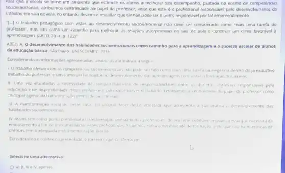 socioemocionais, atribuímos centralidade ao papel do professor, visto que este é o profissional responsável pelo desenvolvimento do
trabalho em sala de aula, no entanto, devemos ressaltar que ele não pode ser o unico responsavel por tal empreendimento.
[..] o trabalho pedagógico com vistas ao desenvolvimento socioemocional nào deve ser considerado como "mais uma tarefa do
professor', mas sim como um caminho para melhoral as relaçóes interpessoals na sala de aula e construir um clima favoravel à
aprendizagem. (ABED, 2014,p 122]"
ABED, A. O desenvolvimento das habilidades socioemocionais como caminho para a aprendizagem e o sucesso escolar de alunos
da educação básica. Sáo Paulo: UNESCO/MEC, 2014
Considerando as informaçóe s apresentadas, analise as alimativas a seguir
1. O trabalho efetivo com as competencias socioemocionals nào pode ser tido como mais uma tarela ou exigencia dentro do ja exaustivo
trabalho do professor, e sim como um facilitador no desenvolvimento das aprendizagens com vistas d formaçao dos alunos
II. Uma vez elucidadas d necessidade de (ompartihamento de responsabilidades entre as distintas instancias responsaves pela
educação e de disponibi idade desse profissional pard desenvolver o trabalho retomamos a centralidade do papel do professor como
principal agente da transforma tao dentro de sala de aula
III. A transformação inici se, neste caso, no proprio fazer deste professor que acrescenta a sua pratica o desenvolymento das
habilidades socioemocionals
IV. Assim, tem como ponto primordial a transfor maçao por parte dosprotessores, de seu faze cotidiano, mudan(a essaque necessitade
embasamento a fim de instrumentalizar esses profissional o que nos indica a necessidade de formaçdo visto que nào ha mudan(as de
praticas sem a adequada instrumentalizaçdo teorica
Considerando o contexto apresentado, e correto o que se afirma em
Selecione uma alternativa:
a) II, IIIe IV, apenas