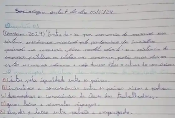 Sociologia aula 7 do dia os/ss/24
Questáo os
Cemem -2024) "Gntende-se por economia de mercado um sisteme comômico marcade pelo prodomúrio da iniciatra. empresos públicas ou estatis ma economia, poris essas dessem estar em menor mimero e nas desem ditan o ritme de coméricio.
A) lutar pela igualdade entre os paises.
B) incentivar a conconência entre os países ricos e pobres.
C) desenvolver a consciência de classe des trabalhadores.
D) gran lucro e acumulor riquegor.
E) disidir o lucro entre patrais e empregado.