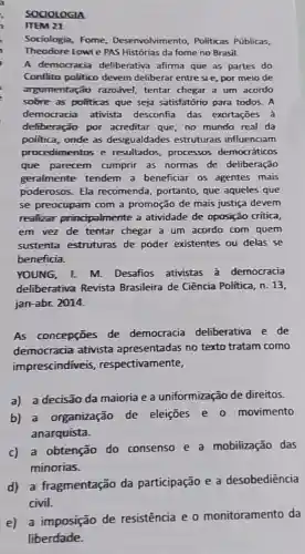 SOCIOLOGIA
21
Sociologia, Fome Desenvolvimento Politicas Públicas,
Theodore Lowie PAS Histórias da fome no Brasil.
A democracia deliberativa afirma que as partes do
Conflito politico devem deliberar entre sie, por meio de
argumentação razoável, tentar chegar a um acordo
sobre as politicas que seja satisfatório para todos. A
democracia ativista desconfia das exortações à
deliberação por acreditar que, no mundo real da
politica, onde as desigualdades estruturais influenciam
procedimentos e resultados, processos democráticos
que parecem cumprir as normas de deliberação
geralmente tendem a beneficiar os agentes mais
poderosos. Ela recomenda, portanto que aqueles que
se preocupam com a promoção de mais justiça devem
realizar principalmente a atividade de oposição critica,
em vez de tentar chegar a um acordo com quem
sustenta estruturas de poder existentes ou delas se
beneficia.
YOUNG, I. M Desafios ativistas à democracia
deliberativa Revista Brasileira de Ciência Politica, n. 13,
jan-abr. 2014.
As concepções de democracia deliberativa e de
democracia ativista apresentadas no texto tratam como
imprescindiveis respectivamente,
a) a decisão da maioria e a uniformização de direitos.
b) a organização de eleiçōes e o movimento
anarquista.
c) a obtenção do consenso e a mobilização das
minorias.
d) a fragmentação da participação e a desobediência
civil.
e) a imposição de resistência e o monitoramento da
liberdade.