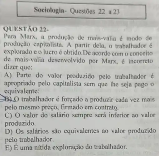 Sociologia-Questōes 22 a23
QUESTÃO 22-
Para Marx, a produção de mais-valia é modo de
produção capitalista. A partir dela, o trabalhador é
exploradoeo lucro é obtido.De acordo com o conceito
de mais-valia desenvolvido por Marx é incorreto
dizer que:
A) Parte do valor produzido pelo trabalhador é
apropriado pelo capitalista sem que lhe seja pago o
equivalente:
D. trabalhador é forçado a produzir cada vez mais
pelo mesmo preço firmado em contrato.
C) 0 valor do salário sempre será inferior ao valor
produzido.
D) Os salários são equivalentes ao valor produzido
pelo trabalhador.
E) É uma nítida exploração do trabalhador.