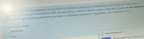 SOESTIODE INOVACAO TECNOLOGICA DE PRODUTO SUGESTAO DE NOVACIO TEONOLOGIC DE PROCESSO: E
NOVACXO ORGANZACONAL SAO obrigatorias, cada uma vale até 1 ponto, totalizando 3 pontos se bem descritas
the technes apresentando justificativas com base nos resultados esperados e relacionando com o Manual de Oslo.
Escolha uma opçǎo:
Verdadeiro
OFalso