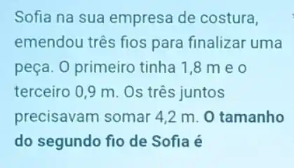 Sofia na sua empresa de costura,
emendou três fios para finalizar uma
peça. 0 primeiro tinha 1,8 m eo
terceiro 0,9 m . Os três juntos
precisavam somar 42 m. O tamanho
do segundo fio de Sofia é