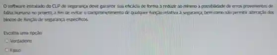 software instalado do CLP de segurança deve garantir sua eficácia de forma a reduzir ao mínimo a possibilidade de erros provenientes de
falha humana no projeto, a fim de evitar o comprometimento de qualquer função relativa à segurança , bem como não permitir alteração dos
blocos de função de segurança especificos.
Escolha uma opção:
Verdadeiro
Falso