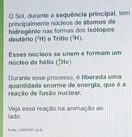 Sol, durante a sequência principal tem
principalmente núcleos de átomos de
hidrogênio nas formas dos isótopos
deutério (^2H) - Trítio (^3H)
Esses núcleos se unem e formam um
núcleo de hélio (_(2)^4He)
Durante esse processo é liberada uma
quantidade enorme de energia, que é a
reação de fusão nuclear.
Veja essa reação na animação ao
lado.
Fonte: CARCIOFI, [s.d]