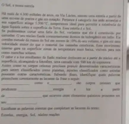 Sol, a nowa entrela
Há mais de 4.500millites
de anos, na Via Lacter, nasceu uma estrela a partier des
umu muvem de poeirs e gần em rotsção Pertence a categoria das and amareless c
sua superficle atinge 5.500^circ C temperatura ideal para permitir a existincia de
liggan Nguida sobre is superficie da Terra. Fasa estrela do Not.
Se pudensemos contar uma fatia do Sol, veriamon que ele e constitulde por
camadas. O seus nucleo funde constantemente itomos de hidroghnio em hello. File
constem metade da massa do Sol em menos de 10%  do sea volume, it gira em uma
velocidade maior do que o material das camadas exteriores. Fase moveliments
interno gera na superficie ronas de temperatura mais baika, visiveis para non
como manchas solares.
Ocalor e a hiz resultantes da funto noclear destocam-46 a partir do nucleo std.
superficie, deangando a fotosferm, una camada com 500 km de espessura.
Assim como on corpos celestes precisam possuir determinadas caracteristicas
para serem classificadon como planetas, aqueles classificados como estrelas
pressurem outras caracteristicas. Satendo disea, identifique quais polavas
preenchem conctumente as lacunas da frase a seguir.
__ come o __ do corpos celestes que
produrem __ energia	luz	a partir
de __ que ocorrem entre elementos quimieos presentes em
sea __
Excolham as palawas corretas que completam as lacunas do texto:
Entrelas, energis, Sol, nicleo reagbes