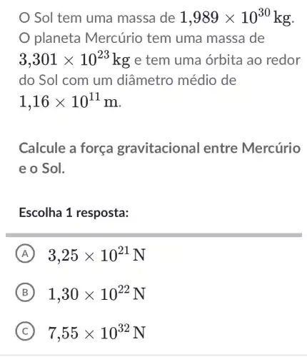 Sol tem uma massa de 1,989times 10^30 kg.
planeta Mercúrio tem uma massa de
3,301times 10^23 kg e tem uma órbita ao redor
do Sol com um diâmetro médio de
1,16times 10^11m
Calcule a força gravitaciol nal entre Mercúrio
e o Sol.
Escolha 1 resposta:
A 3,25times 10^21N
B 1,30times 10^22N
C 7,55times 10^32N