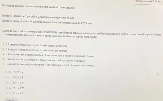 Solange irá comprar um carro novo e está avaliando duas opções:
Opção 1: Entrada de 1 parcela +23 parcelas a um juros de 4% 
am
Opção 2: Sem entrada +24 parcelas com carência de 3 meses, juros de 3,75% 
Sabendo que o valor do veiculo é de R 50.000,00
capitalizados sob regime composto verifique qual possulo melhor custo x beneficio para Solange.
considerando a melhor opção como a opção com valor final menor (opção mais barata).
( ) A opção 2é mais viável, pois é mais barata (VF menor)
( ) A opção 1 é mais viável pois é mais barata (VF menor)
( ) Apesar da taxa de juros da opção 2 ser menor que a opção 1, 0 seu custo é maior
( ) A valor dos juros da opção 1 é maior do que o valor dos juros da opção 2
( ) Apesar da taxa de juros da opção 1 ser maior que a opção 2,0 seu custo é menor
a. F,F,V,F,v
b. V,F,V F. F
c. FV,V,FV
d. V,F,V FV
e. F,V,F,V.F