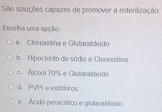 São soluções capazes de promover a esterilização:
Escolha uma opção:
a. Clorexidina e Glutaraldeído
b. Hipoclorito de sódio e Clorexidina
c. Álcool 70%  e Glutaraldeído
d. PVPle iodóforos
D e. Ácido peracético e glutaraldeído