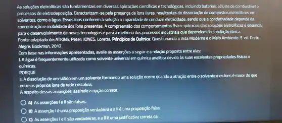 As soluçōes eletroliticas são fundamentais em diversas aplicações cientificas e tecnológicas , incluindo baterias , células de combustivel e
processos de eletrodeposição Caracterizam -se pela presença de ions livres resultantes da dissociação de compostos eletrolíticos em
solventes , como a água . Essesions conferem à solução a capacidade de conduzir eletricidade sendo que a condutividade depende da
concentração e mobilidade dos ions presentes . A compreensão dos comportamentos fisico -químicos das soluçōes eletroliticas é essencial
parao desenvolvimento de novas tecnologias e para a melhoria dos processos industriais que dependem da condução iônica.
Fonte:adaptado de: ATKINS , Peter:JONES , Loretta . Principlos de QuInlca:Questionando a Vida Moderna eo Meio Ambiente. 5 ed. Porto
Alegre:Bookman 2012.
Combase nas informações apresentadas , avalie as asserçōes a seguir e a relação proposta entre elas:
I. Aáguaé frequentemente utilizada como solvente universal em química analitica devido às suas excelentes propriedades fisicase
quimicas.
PORQUE
11. A dissolução deum solido em um solvente formando unna solução ocorre quando a atração entre o solvente e osions é maior do que
entre os próprios ions da rede cristalina.
A respeito dessas asserçōes,assinale a opção correta:
A) As asserçōes l e ll são falsas.
B A asserção lé uma proposição verdadeira ealléuma proposição falsa.
C) As asserçōes I e ll são verdadeiras , e all é uma justificativa correta da I.